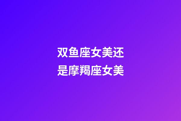 双鱼座女美还是摩羯座女美-第1张-星座运势-玄机派