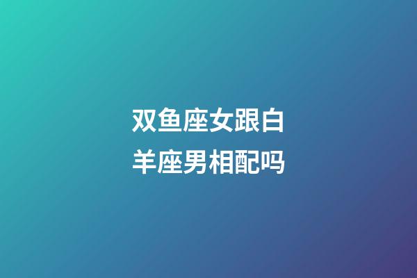 双鱼座女跟白羊座男相配吗-第1张-星座运势-玄机派