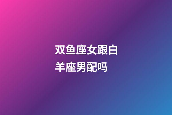 双鱼座女跟白羊座男配吗-第1张-星座运势-玄机派