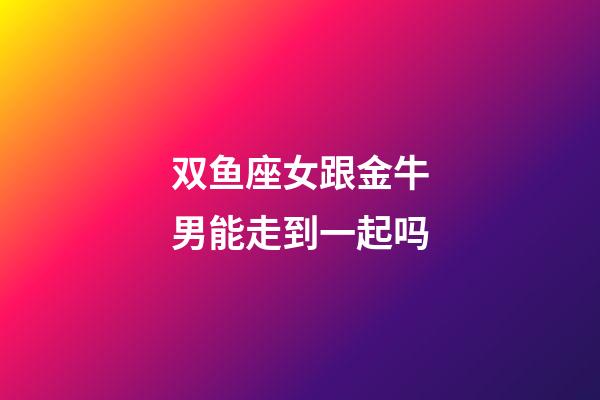 双鱼座女跟金牛男能走到一起吗-第1张-星座运势-玄机派