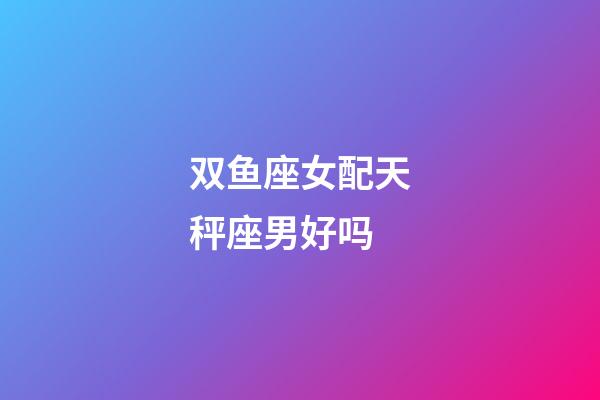 双鱼座女配天秤座男好吗-第1张-星座运势-玄机派