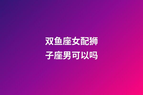 双鱼座女配狮子座男可以吗-第1张-星座运势-玄机派