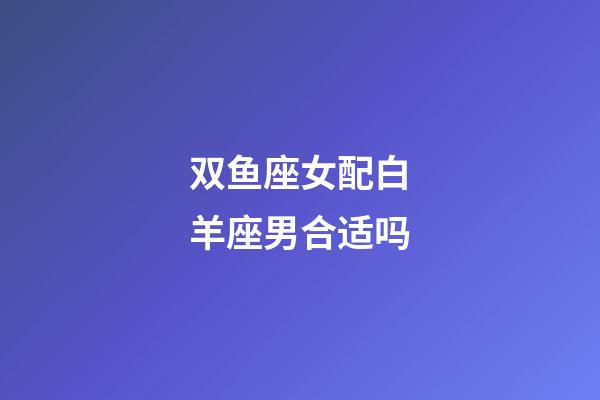 双鱼座女配白羊座男合适吗-第1张-星座运势-玄机派
