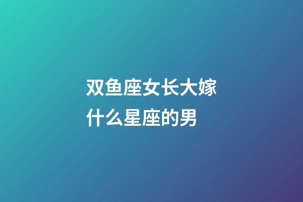 双鱼座女长大嫁什么星座的男-第1张-星座运势-玄机派