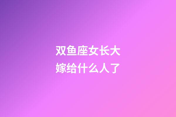 双鱼座女长大嫁给什么人了-第1张-星座运势-玄机派