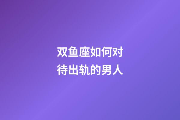 双鱼座如何对待出轨的男人-第1张-星座运势-玄机派