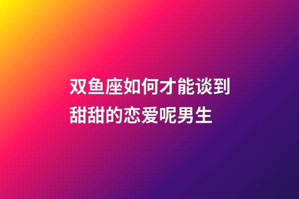 双鱼座如何才能谈到甜甜的恋爱呢男生-第1张-星座运势-玄机派