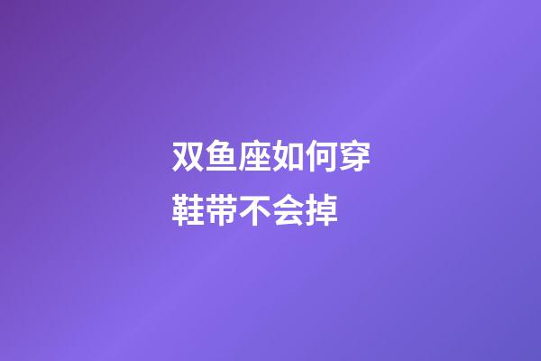 双鱼座如何穿鞋带不会掉-第1张-星座运势-玄机派