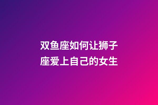 双鱼座如何让狮子座爱上自己的女生-第1张-星座运势-玄机派