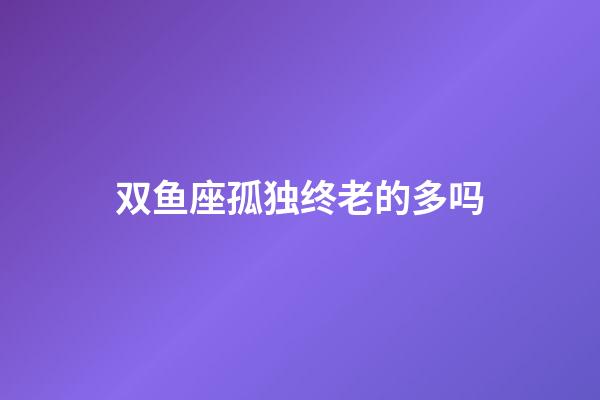 双鱼座孤独终老的多吗-第1张-星座运势-玄机派