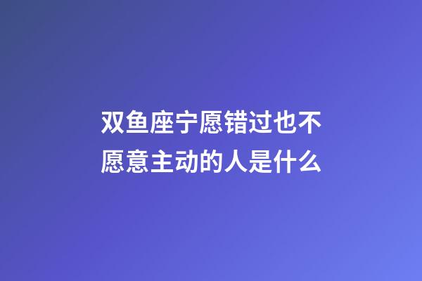 双鱼座宁愿错过也不愿意主动的人是什么-第1张-星座运势-玄机派