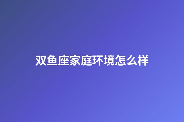 双鱼座家庭环境怎么样-第1张-星座运势-玄机派