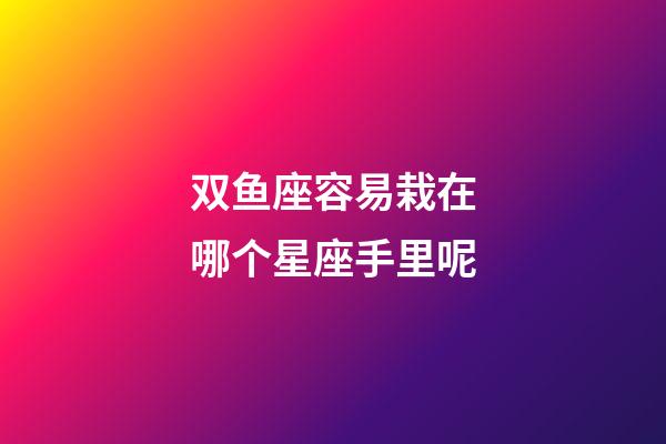 双鱼座容易栽在哪个星座手里呢-第1张-星座运势-玄机派