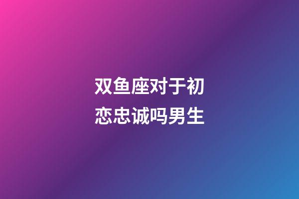 双鱼座对于初恋忠诚吗男生-第1张-星座运势-玄机派