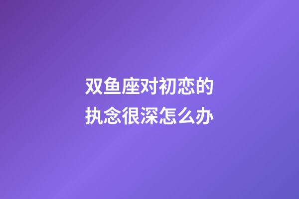 双鱼座对初恋的执念很深怎么办-第1张-星座运势-玄机派