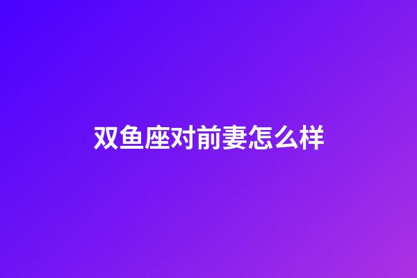 双鱼座对前妻怎么样-第1张-星座运势-玄机派