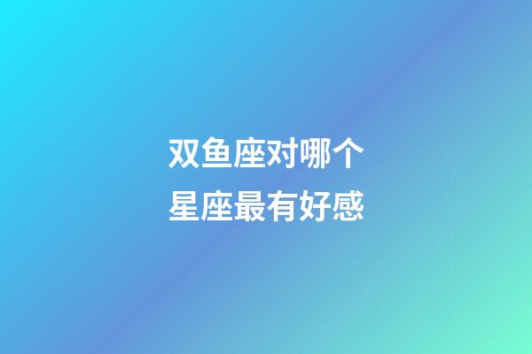 双鱼座对哪个星座最有好感-第1张-星座运势-玄机派
