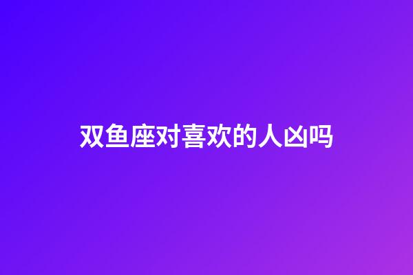 双鱼座对喜欢的人凶吗-第1张-星座运势-玄机派