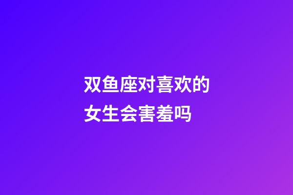 双鱼座对喜欢的女生会害羞吗-第1张-星座运势-玄机派