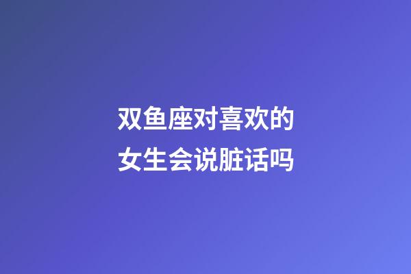 双鱼座对喜欢的女生会说脏话吗-第1张-星座运势-玄机派