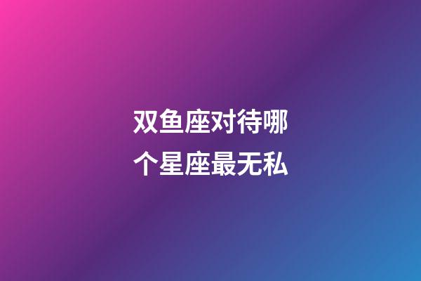 双鱼座对待哪个星座最无私-第1张-星座运势-玄机派