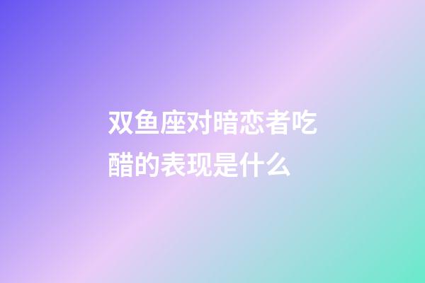 双鱼座对暗恋者吃醋的表现是什么-第1张-星座运势-玄机派