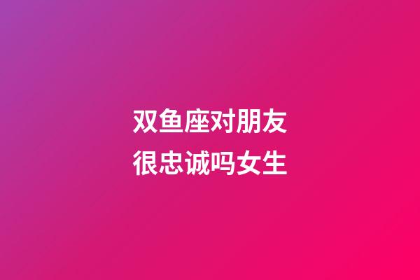 双鱼座对朋友很忠诚吗女生-第1张-星座运势-玄机派