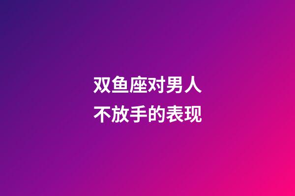双鱼座对男人不放手的表现-第1张-星座运势-玄机派