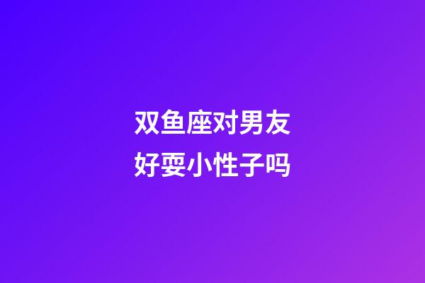 双鱼座对男友好耍小性子吗-第1张-星座运势-玄机派