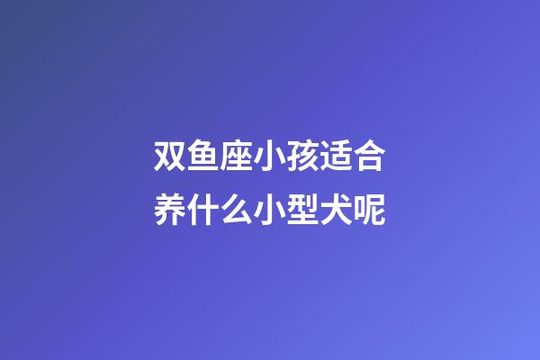 双鱼座小孩适合养什么小型犬呢-第1张-星座运势-玄机派