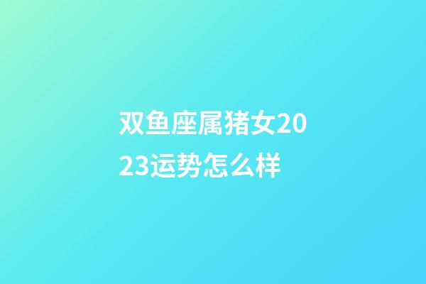 双鱼座属猪女2023运势怎么样-第1张-星座运势-玄机派