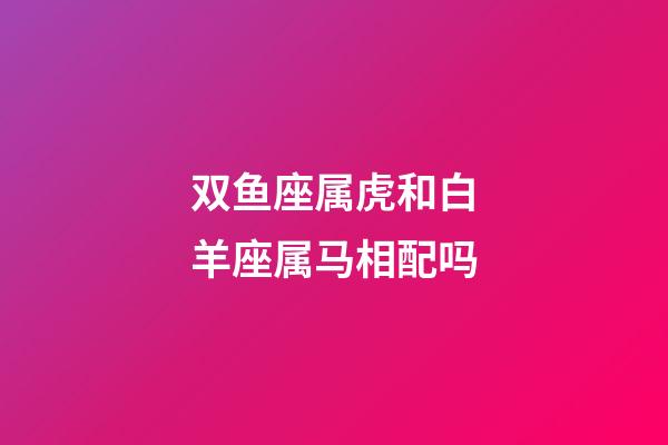 双鱼座属虎和白羊座属马相配吗-第1张-星座运势-玄机派