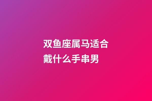 双鱼座属马适合戴什么手串男-第1张-星座运势-玄机派