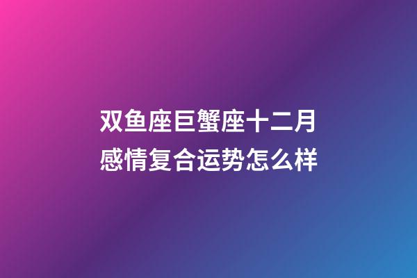 双鱼座巨蟹座十二月感情复合运势怎么样-第1张-星座运势-玄机派