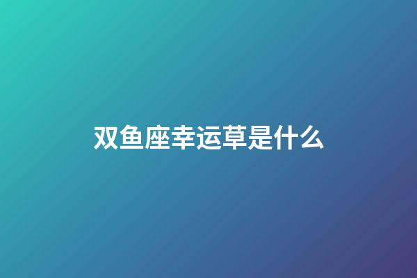 双鱼座幸运草是什么-第1张-星座运势-玄机派