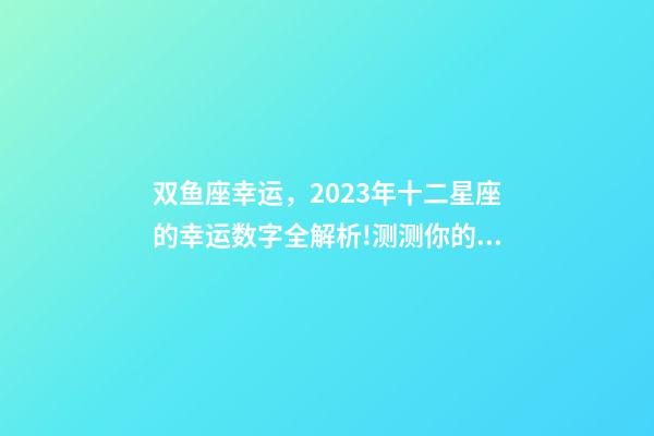 双鱼座幸运，2023年十二星座的幸运数字全解析!测测你的幸运数字是什么-第1张-观点-玄机派