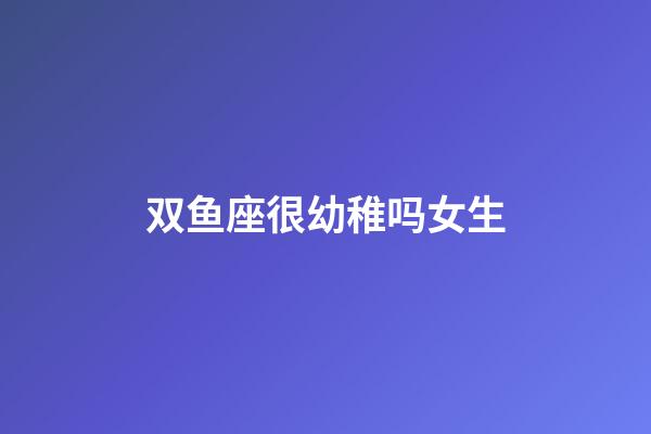 双鱼座很幼稚吗女生-第1张-星座运势-玄机派