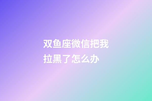 双鱼座微信把我拉黑了怎么办-第1张-星座运势-玄机派