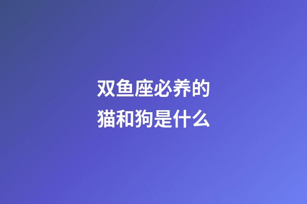 双鱼座必养的猫和狗是什么-第1张-星座运势-玄机派