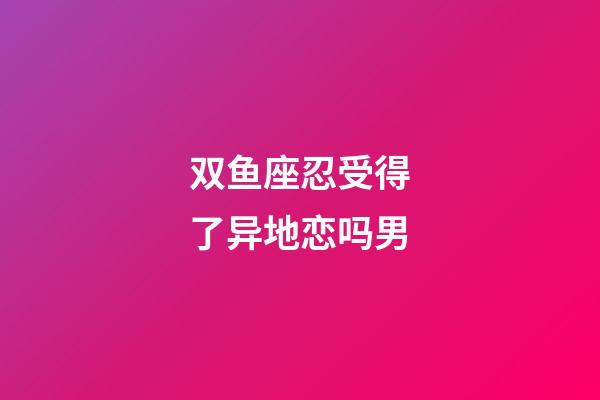 双鱼座忍受得了异地恋吗男-第1张-星座运势-玄机派