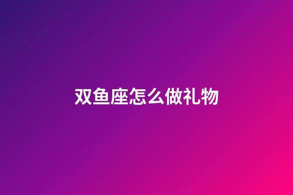 双鱼座怎么做礼物-第1张-星座运势-玄机派