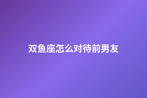 双鱼座怎么对待前男友-第1张-星座运势-玄机派