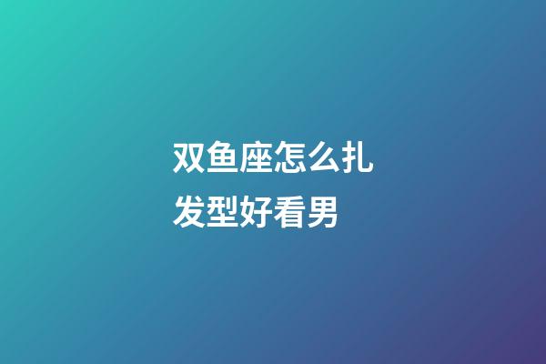 双鱼座怎么扎发型好看男-第1张-星座运势-玄机派