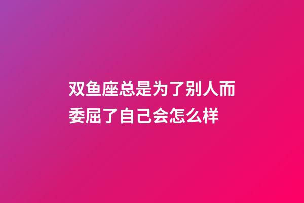 双鱼座总是为了别人而委屈了自己会怎么样-第1张-星座运势-玄机派