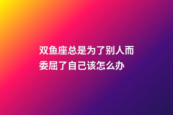 双鱼座总是为了别人而委屈了自己该怎么办-第1张-星座运势-玄机派