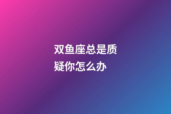 双鱼座总是质疑你怎么办-第1张-星座运势-玄机派