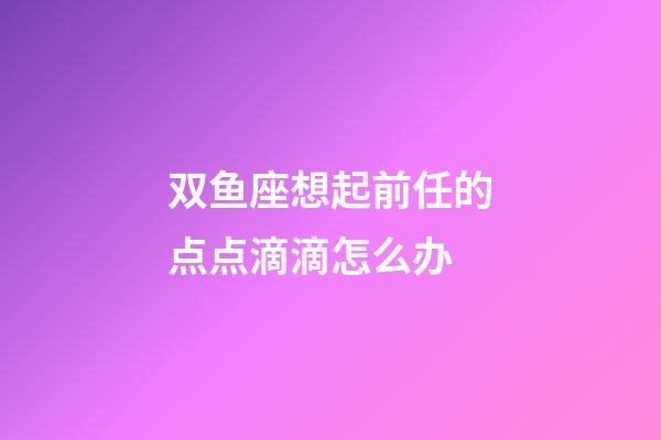 双鱼座想起前任的点点滴滴怎么办-第1张-星座运势-玄机派