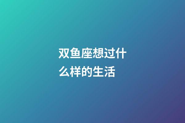 双鱼座想过什么样的生活-第1张-星座运势-玄机派