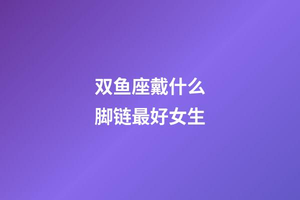 双鱼座戴什么脚链最好女生