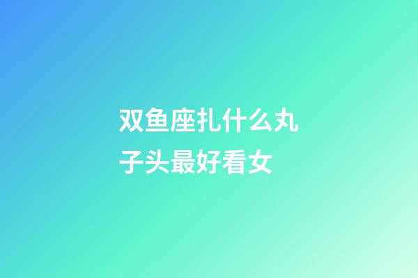 双鱼座扎什么丸子头最好看女-第1张-星座运势-玄机派